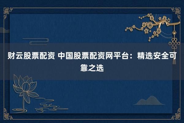 财云股票配资 中国股票配资网平台：精选安全可靠之选