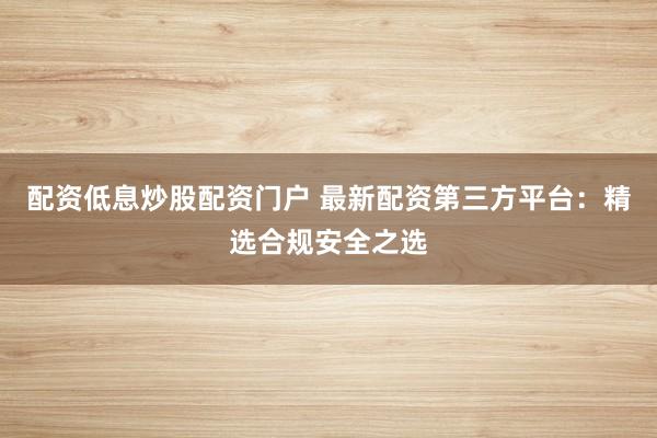 配资低息炒股配资门户 最新配资第三方平台：精选合规安全之选