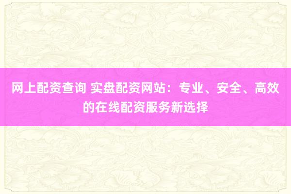网上配资查询 实盘配资网站：专业、安全、高效的在线配资服务新选择