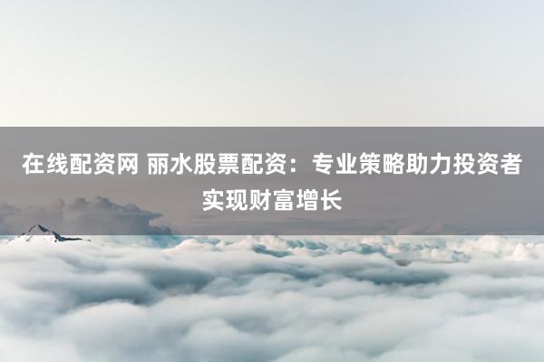 在线配资网 丽水股票配资：专业策略助力投资者实现财富增长