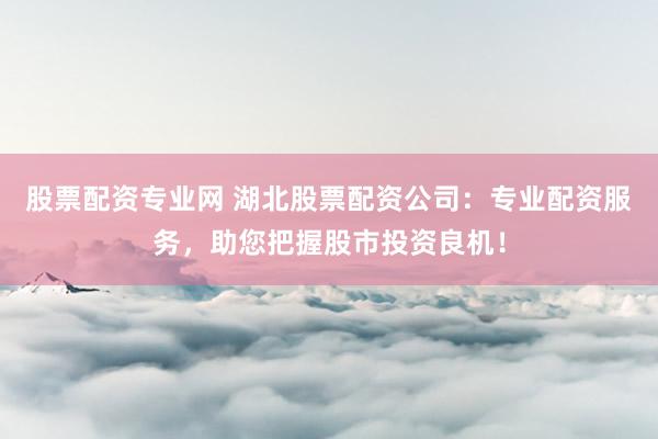 股票配资专业网 湖北股票配资公司：专业配资服务，助您把握股市投资良机！