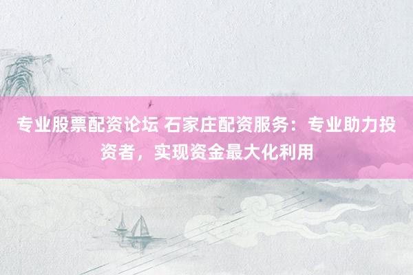 专业股票配资论坛 石家庄配资服务：专业助力投资者，实现资金最大化利用