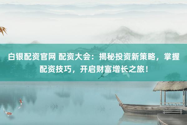 白银配资官网 配资大会：揭秘投资新策略，掌握配资技巧，开启财富增长之旅！