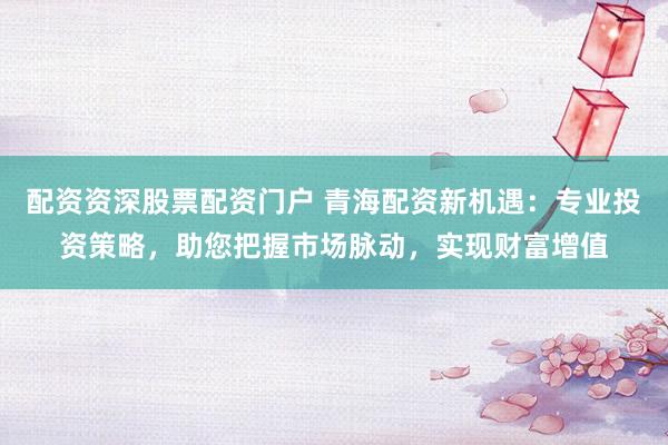 配资资深股票配资门户 青海配资新机遇：专业投资策略，助您把握市场脉动，实现财富增值