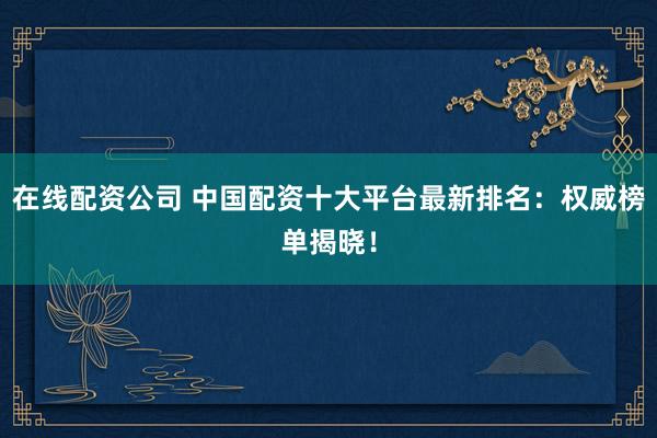 在线配资公司 中国配资十大平台最新排名：权威榜单揭晓！
