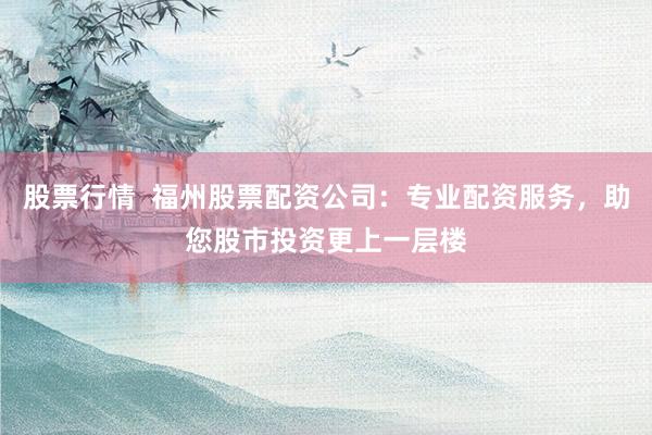 股票行情  福州股票配资公司：专业配资服务，助您股市投资更上一层楼