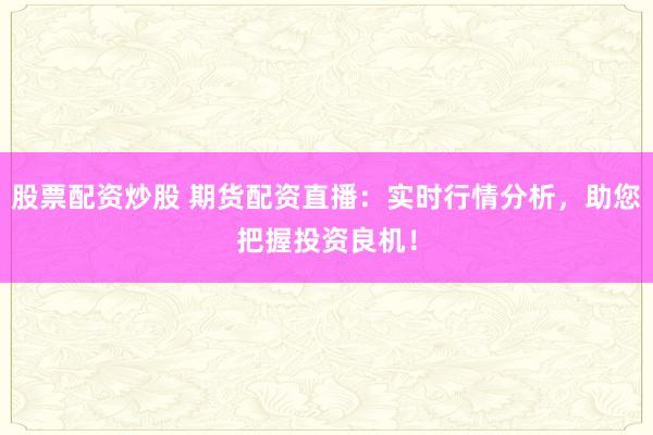 股票配资炒股 期货配资直播:实时行情分析,助您把握投资良机!