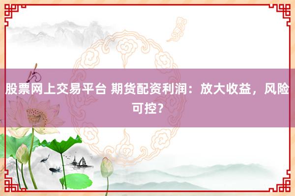 股票网上交易平台 期货配资利润:放大收益,风险可控?