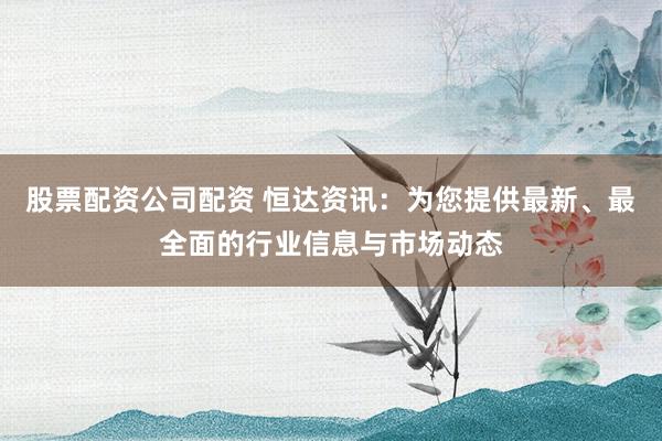 股票配资公司配资 恒达资讯：为您提供最新、最全面的行业信息与市场动态