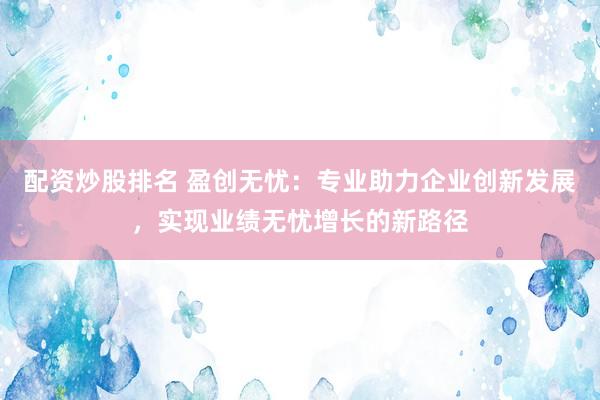 配资炒股排名 盈创无忧:专业助力企业创新发展,实现业绩无忧增长的新路径