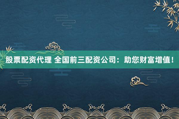 股票配资代理 全国前三配资公司:助您财富增值!