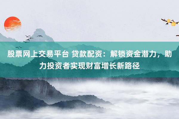 股票网上交易平台 贷款配资：解锁资金潜力，助力投资者实现财富增长新路径