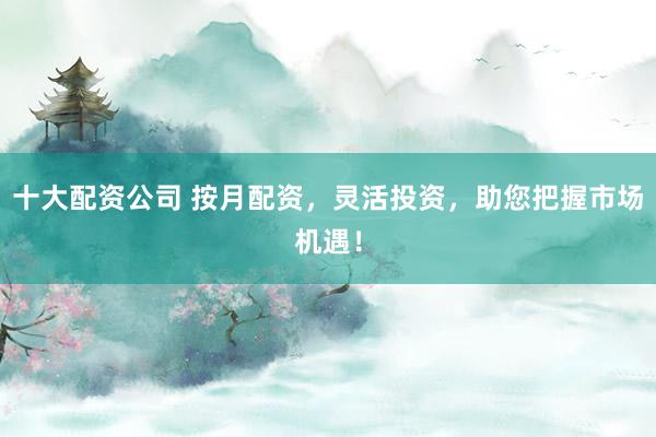 十大配资公司 按月配资,灵活投资,助您把握市场机遇!