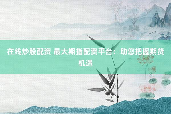 在线炒股配资 最大期指配资平台：助您把握期货机遇