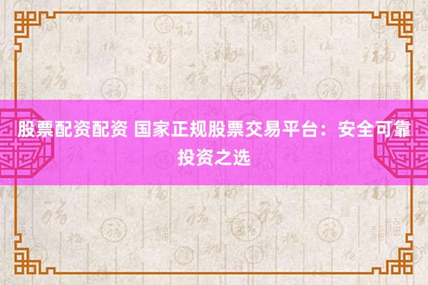 股票配资配资 国家正规股票交易平台:安全可靠投资之选