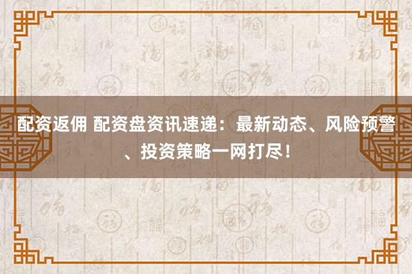 配资返佣 配资盘资讯速递:最新动态、风险预警、投资策略一网打尽!