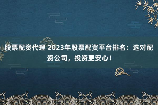 股票配资代理 2023年股票配资平台排名：选对配资公司，投资更安心！