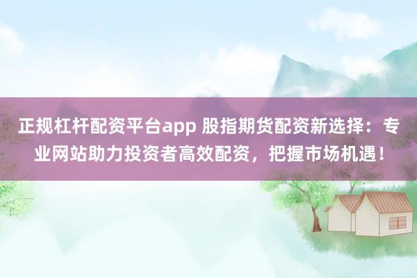 正规杠杆配资平台app 股指期货配资新选择：专业网站助力投资者高效配资，把握市场机遇！