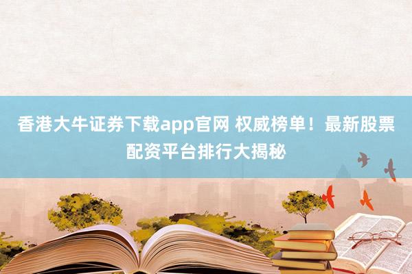 香港大牛证券下载app官网 权威榜单！最新股票配资平台排行大揭秘