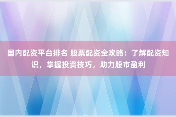 国内配资平台排名 股票配资全攻略：了解配资知识，掌握投资技巧，助力股市盈利