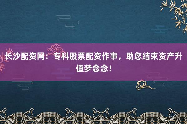 长沙配资网：专科股票配资作事，助您结束资产升值梦念念！