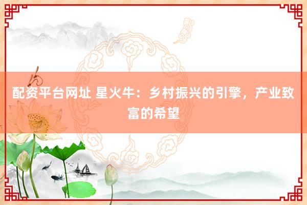 配资平台网址 星火牛:乡村振兴的引擎,产业致富的希望