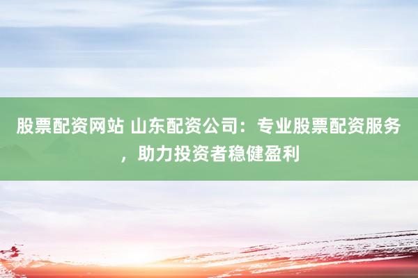 股票配资网站 山东配资公司：专业股票配资服务，助力投资者稳健盈利