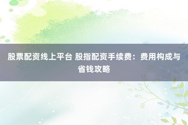 股票配资线上平台 股指配资手续费:费用构成与省钱攻略