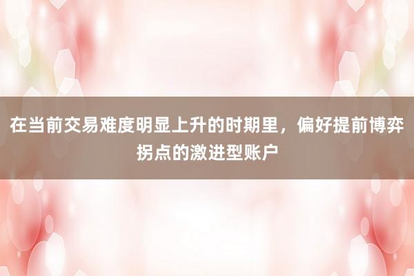 在当前交易难度明显上升的时期里，偏好提前博弈拐点的激进型账户
