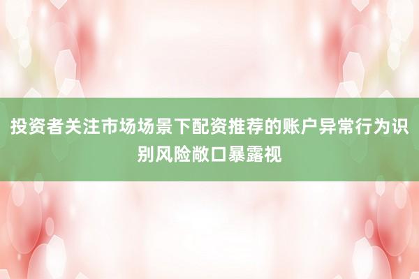 投资者关注市场场景下配资推荐的账户异常行为识别风险敞口暴露视