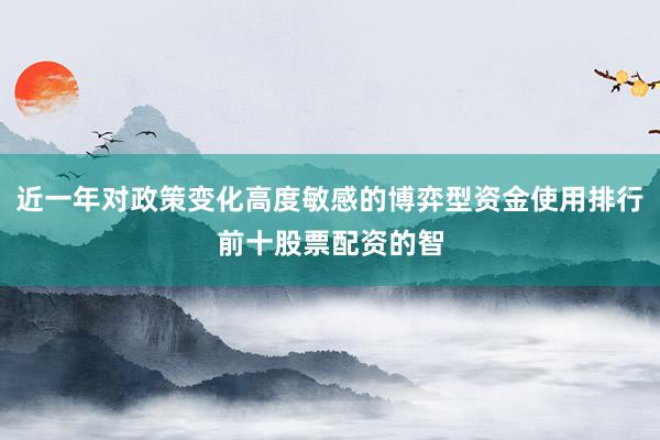 近一年对政策变化高度敏感的博弈型资金使用排行前十股票配资的智