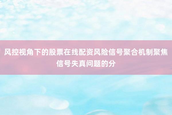 风控视角下的股票在线配资风险信号聚合机制聚焦信号失真问题的分