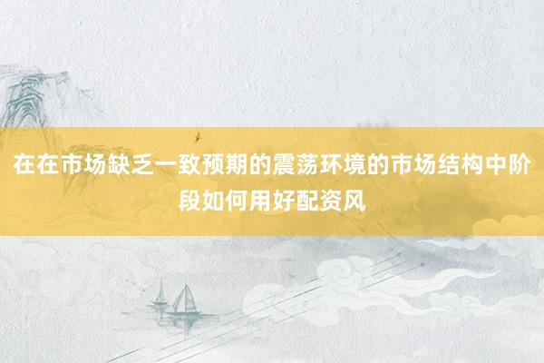在在市场缺乏一致预期的震荡环境的市场结构中阶段如何用好配资风