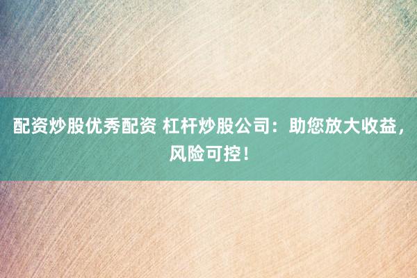 配资炒股优秀配资 杠杆炒股公司：助您放大收益，风险可控！