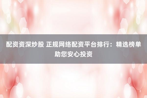 配资资深炒股 正规网络配资平台排行：精选榜单助您安心投资