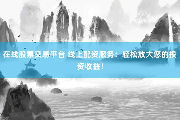 在线股票交易平台 线上配资服务：轻松放大您的投资收益！