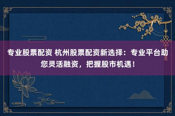 专业股票配资 杭州股票配资新选择：专业平台助您灵活融资，把握股市机遇！