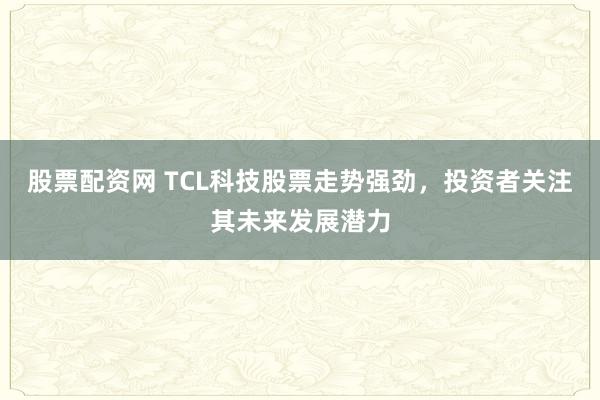 股票配资网 TCL科技股票走势强劲，投资者关注其未来发展潜力