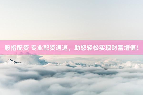 股指配资 专业配资通道，助您轻松实现财富增值！