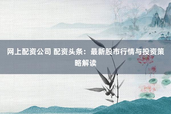 网上配资公司 配资头条：最新股市行情与投资策略解读