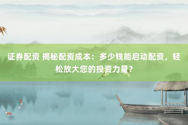 证券配资 揭秘配资成本：多少钱能启动配资，轻松放大您的投资力量？