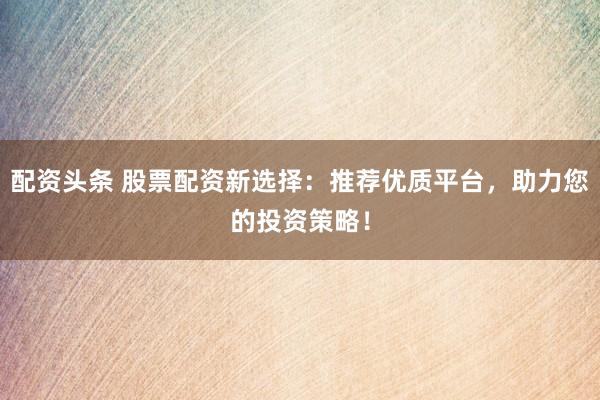 配资头条 股票配资新选择：推荐优质平台，助力您的投资策略！