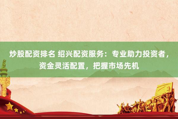 炒股配资排名 绍兴配资服务：专业助力投资者，资金灵活配置，把握市场先机