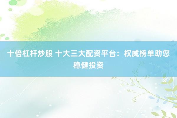 十倍杠杆炒股 十大三大配资平台：权威榜单助您稳健投资