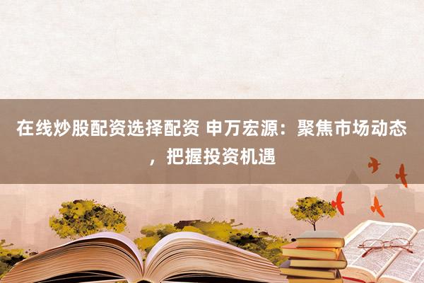 在线炒股配资选择配资 申万宏源：聚焦市场动态，把握投资机遇