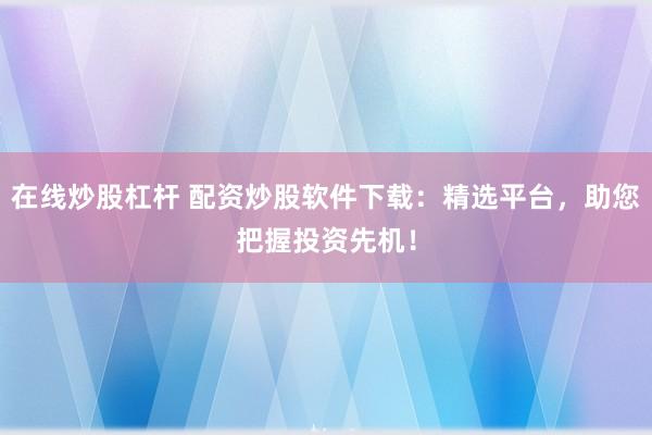 在线炒股杠杆 配资炒股软件下载：精选平台，助您把握投资先机！