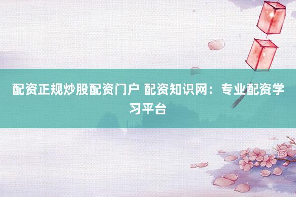 配资正规炒股配资门户 配资知识网：专业配资学习平台