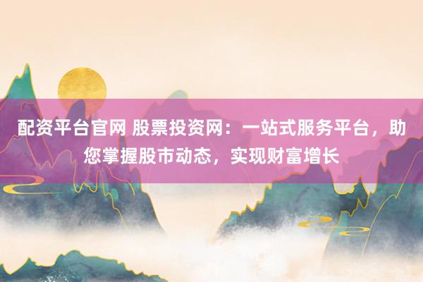 配资平台官网 股票投资网：一站式服务平台，助您掌握股市动态，实现财富增长