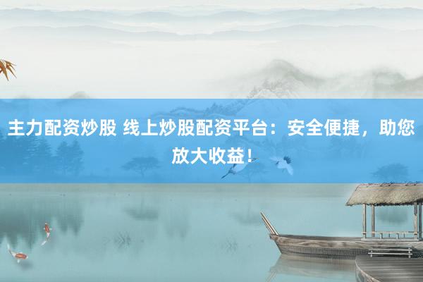主力配资炒股 线上炒股配资平台：安全便捷，助您放大收益！