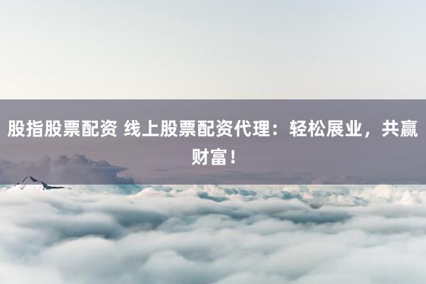 股指股票配资 线上股票配资代理：轻松展业，共赢财富！